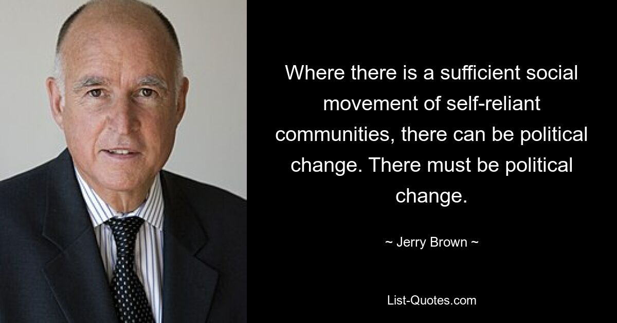 Where there is a sufficient social movement of self-reliant communities, there can be political change. There must be political change. — © Jerry Brown