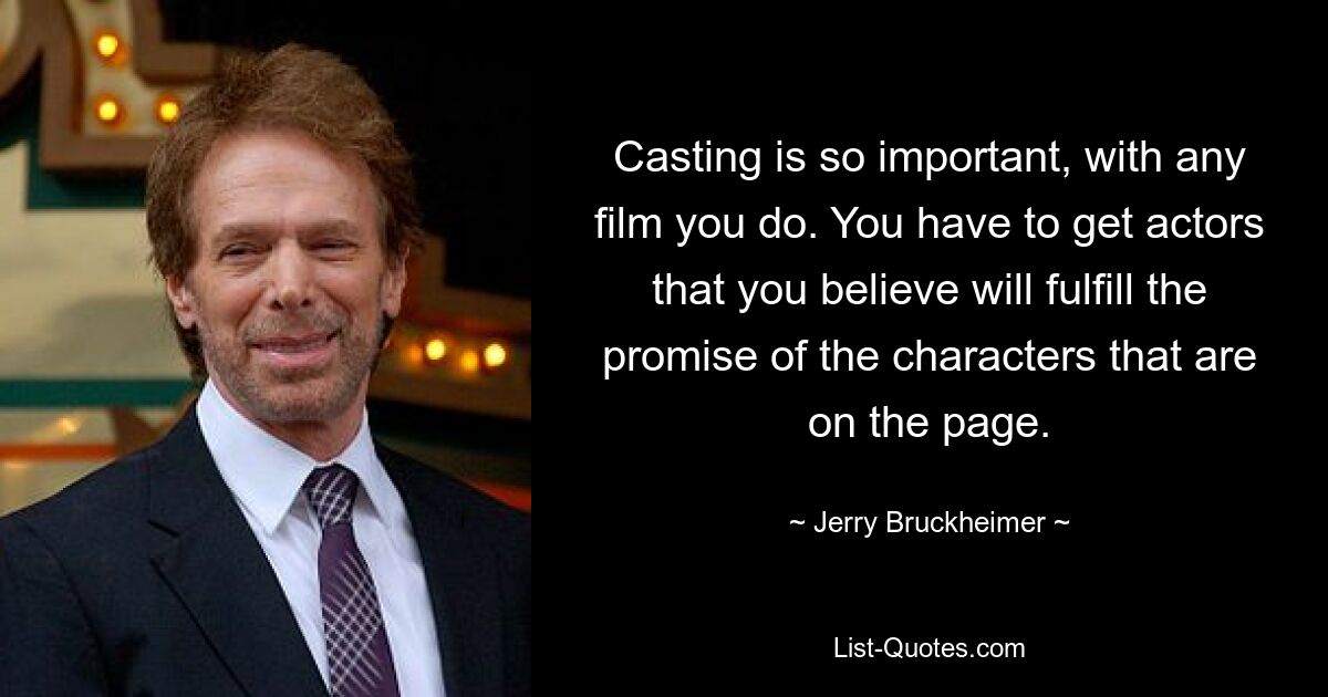 Casting is so important, with any film you do. You have to get actors that you believe will fulfill the promise of the characters that are on the page. — © Jerry Bruckheimer