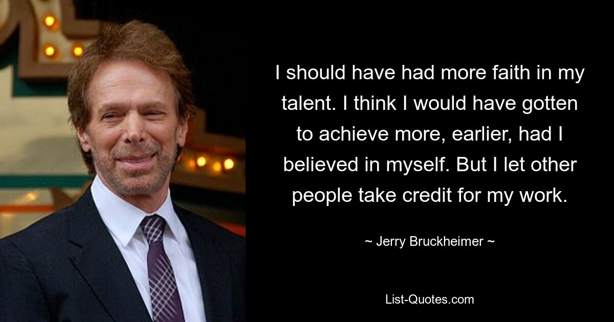 I should have had more faith in my talent. I think I would have gotten to achieve more, earlier, had I believed in myself. But I let other people take credit for my work. — © Jerry Bruckheimer