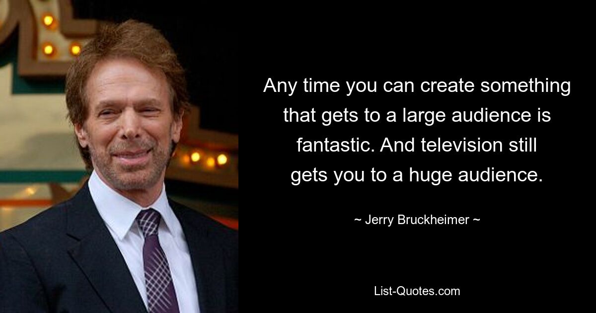 Any time you can create something that gets to a large audience is fantastic. And television still gets you to a huge audience. — © Jerry Bruckheimer