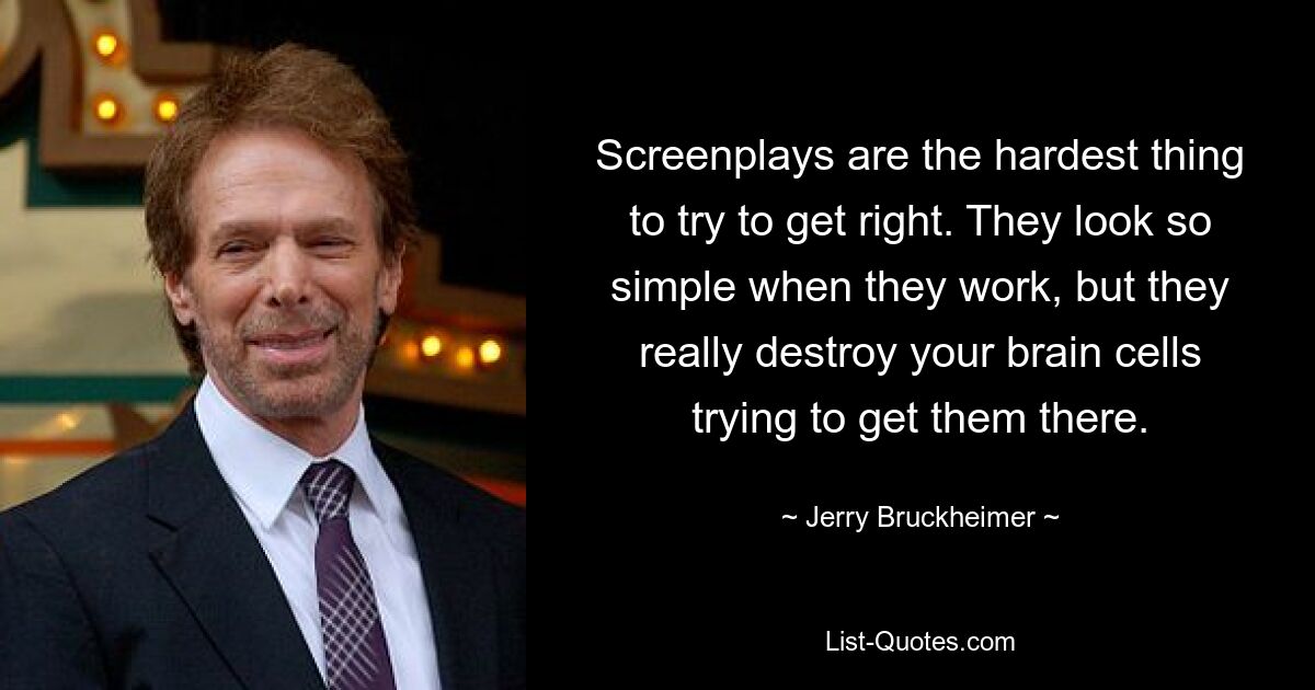 Screenplays are the hardest thing to try to get right. They look so simple when they work, but they really destroy your brain cells trying to get them there. — © Jerry Bruckheimer