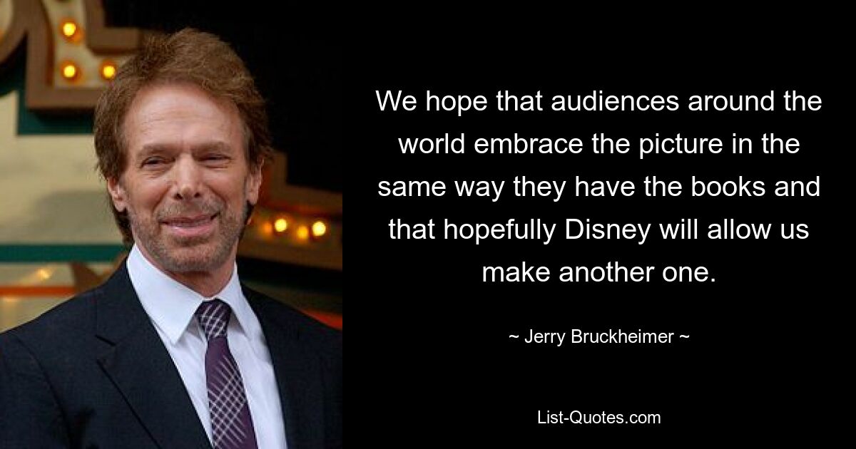 We hope that audiences around the world embrace the picture in the same way they have the books and that hopefully Disney will allow us make another one. — © Jerry Bruckheimer