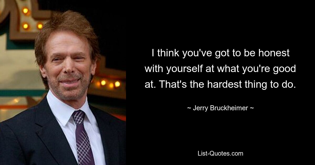 I think you've got to be honest with yourself at what you're good at. That's the hardest thing to do. — © Jerry Bruckheimer