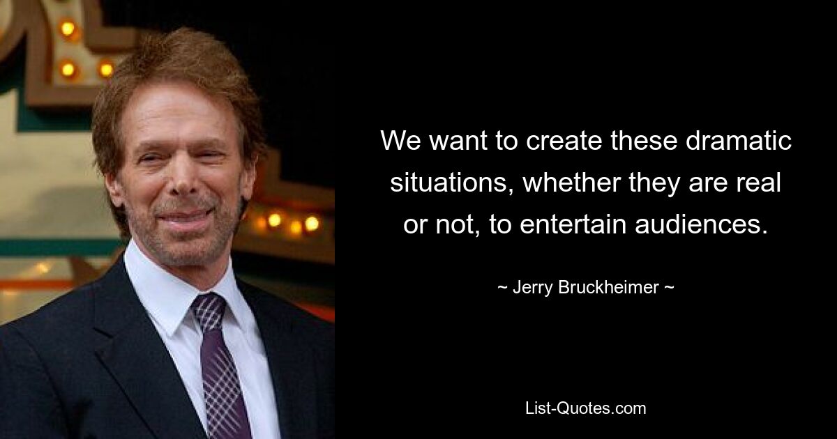 We want to create these dramatic situations, whether they are real or not, to entertain audiences. — © Jerry Bruckheimer