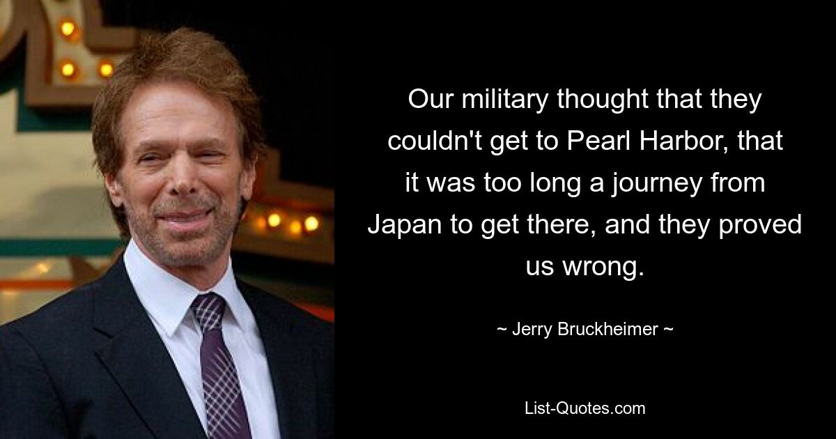 Our military thought that they couldn't get to Pearl Harbor, that it was too long a journey from Japan to get there, and they proved us wrong. — © Jerry Bruckheimer