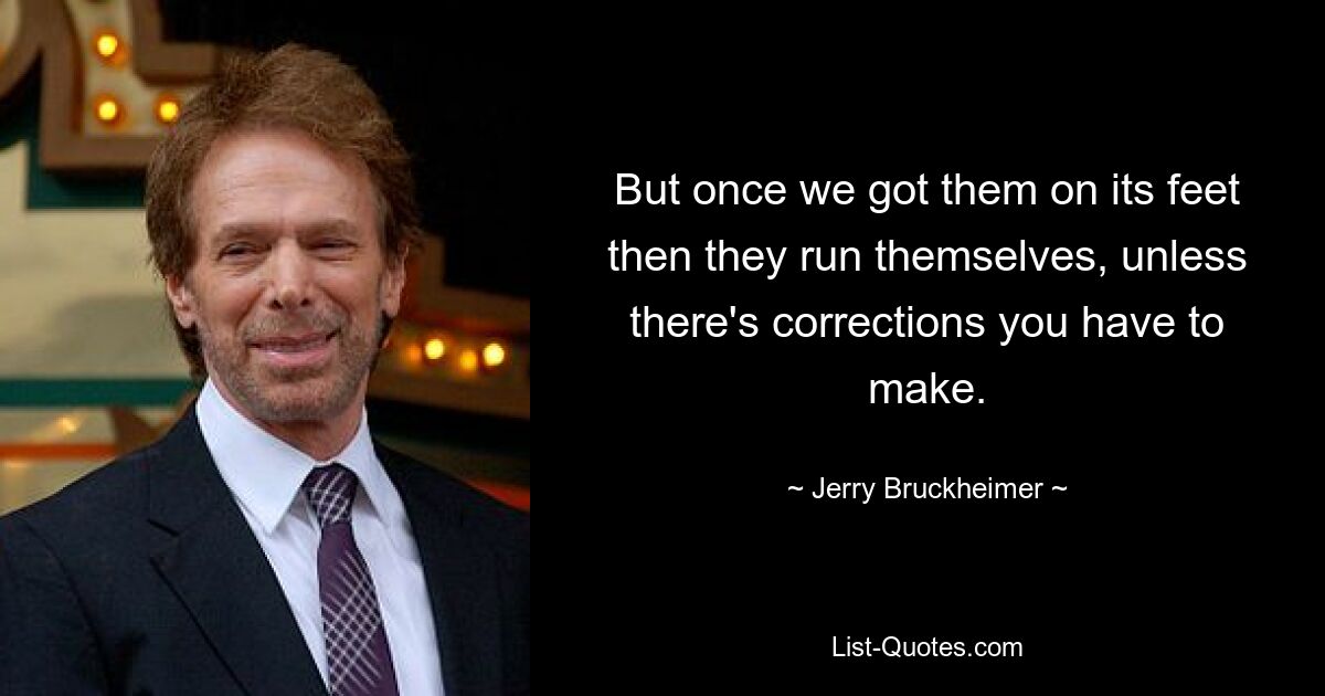 But once we got them on its feet then they run themselves, unless there's corrections you have to make. — © Jerry Bruckheimer