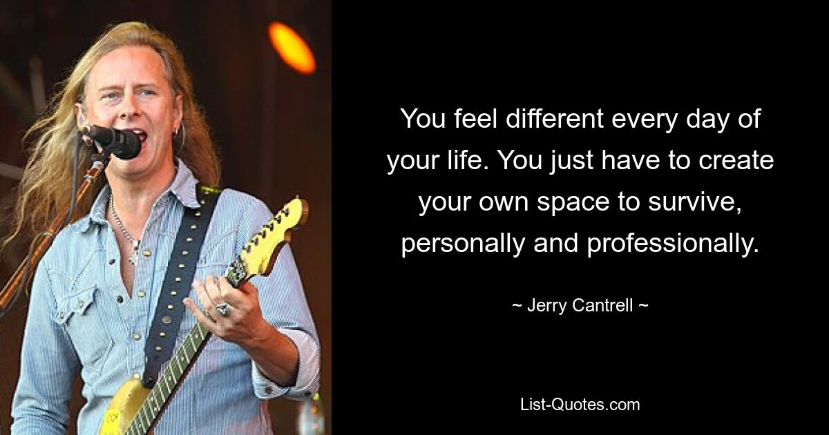 You feel different every day of your life. You just have to create your own space to survive, personally and professionally. — © Jerry Cantrell