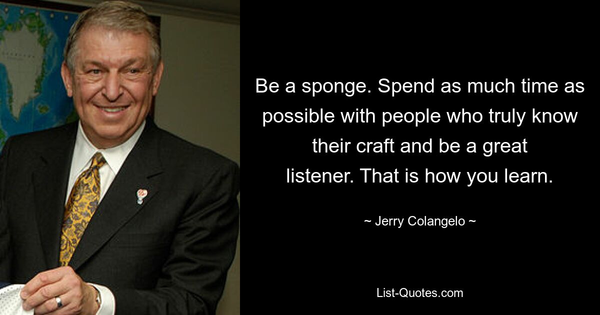 Be a sponge. Spend as much time as possible with people who truly know their craft and be a great listener. That is how you learn. — © Jerry Colangelo