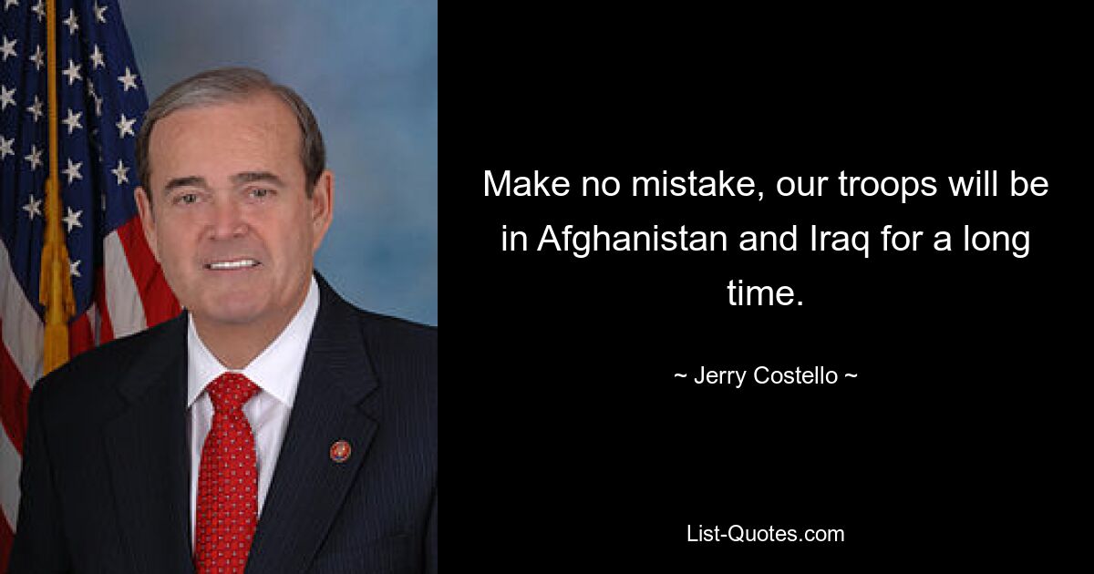 Make no mistake, our troops will be in Afghanistan and Iraq for a long time. — © Jerry Costello