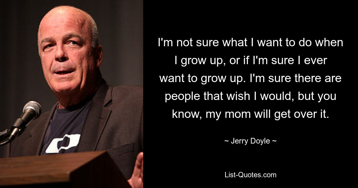 I'm not sure what I want to do when I grow up, or if I'm sure I ever want to grow up. I'm sure there are people that wish I would, but you know, my mom will get over it. — © Jerry Doyle