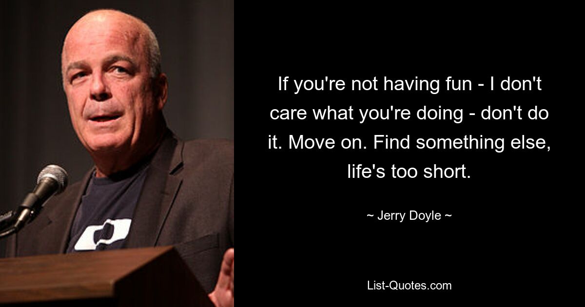 If you're not having fun - I don't care what you're doing - don't do it. Move on. Find something else, life's too short. — © Jerry Doyle