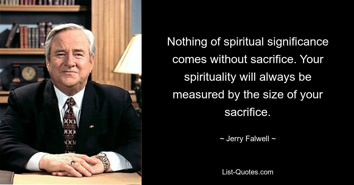 Nothing of spiritual significance comes without sacrifice. Your spirituality will always be measured by the size of your sacrifice. — © Jerry Falwell