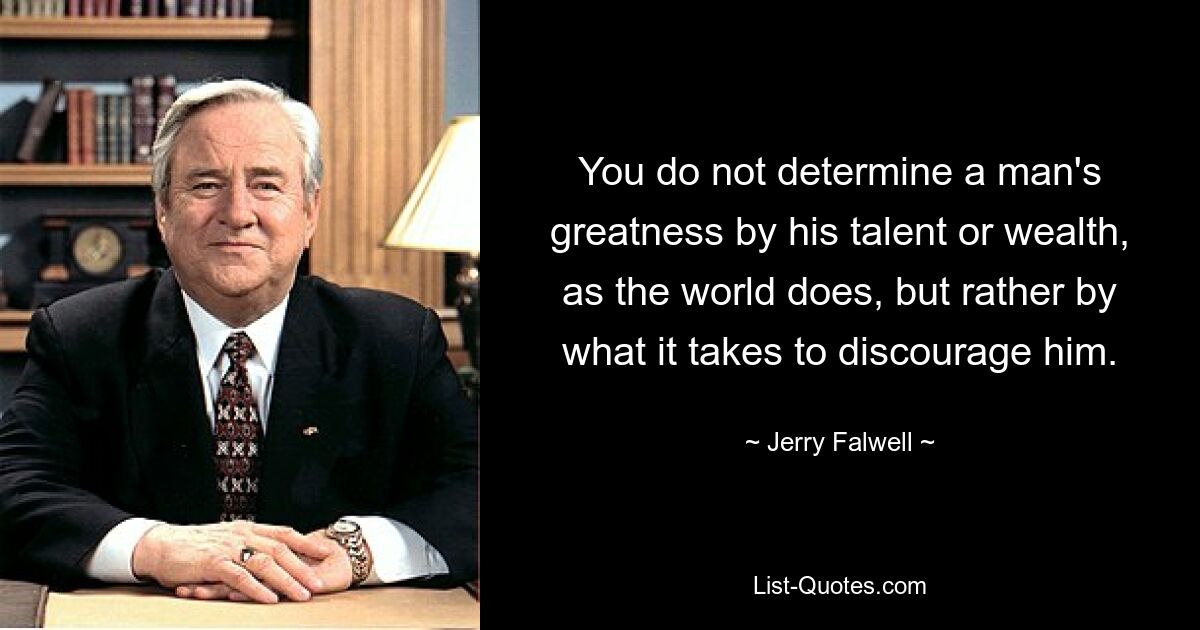 You do not determine a man's greatness by his talent or wealth, as the world does, but rather by what it takes to discourage him. — © Jerry Falwell