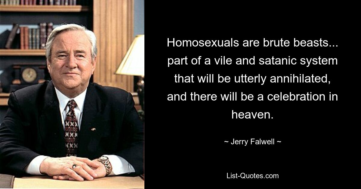 Homosexuals are brute beasts... part of a vile and satanic system that will be utterly annihilated, and there will be a celebration in heaven. — © Jerry Falwell