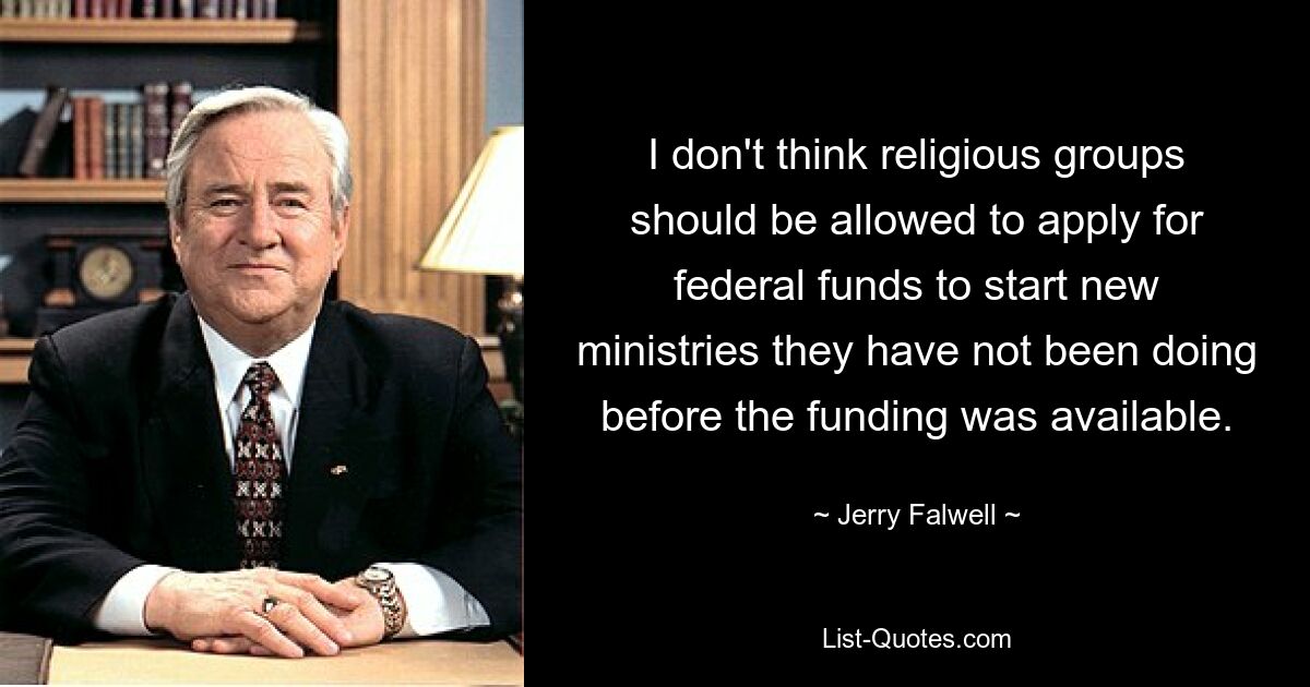 I don't think religious groups should be allowed to apply for federal funds to start new ministries they have not been doing before the funding was available. — © Jerry Falwell