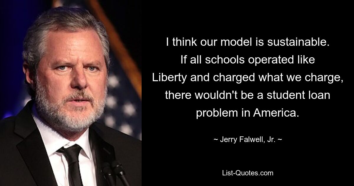 I think our model is sustainable. If all schools operated like Liberty and charged what we charge, there wouldn't be a student loan problem in America. — © Jerry Falwell, Jr.