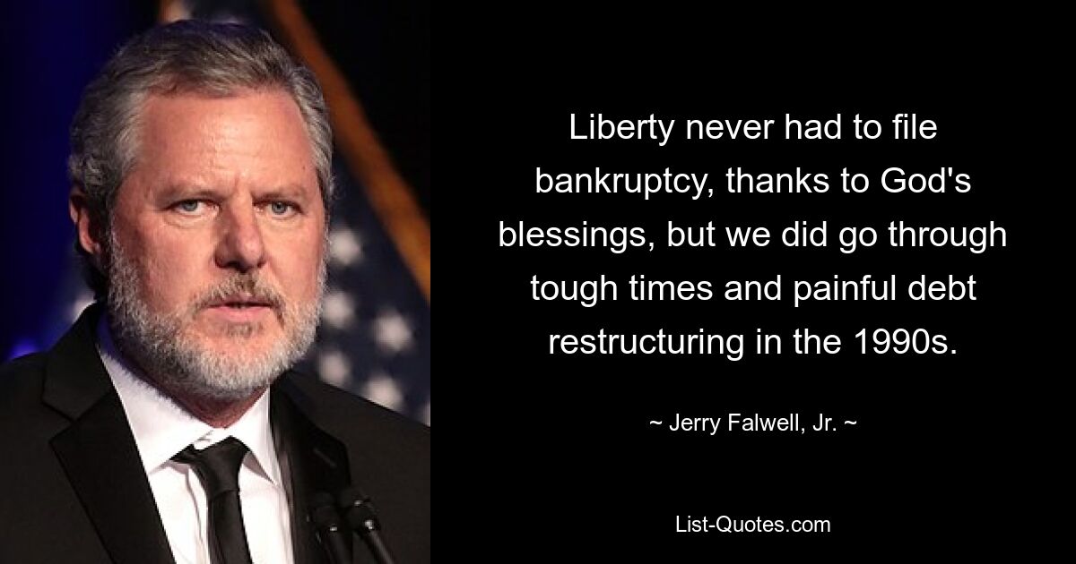 Liberty never had to file bankruptcy, thanks to God's blessings, but we did go through tough times and painful debt restructuring in the 1990s. — © Jerry Falwell, Jr.