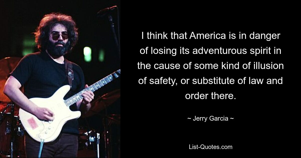 I think that America is in danger of losing its adventurous spirit in the cause of some kind of illusion of safety, or substitute of law and order there. — © Jerry Garcia