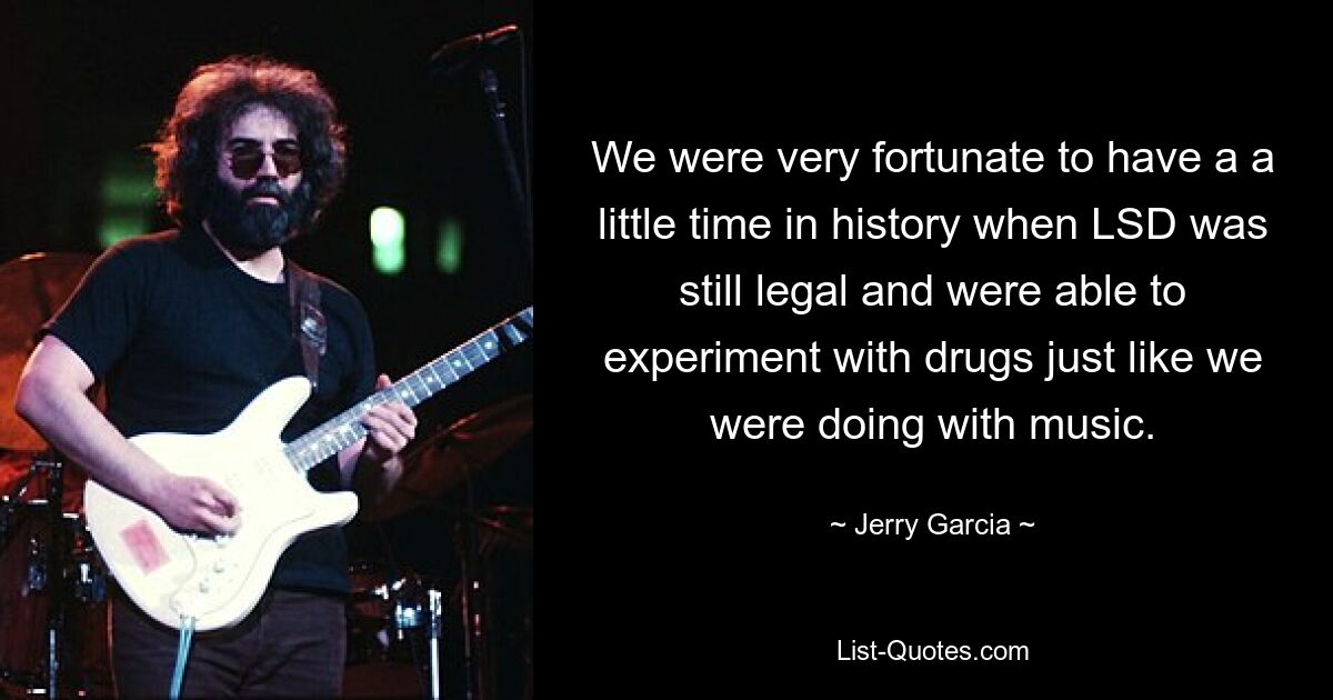 We were very fortunate to have a a little time in history when LSD was still legal and were able to experiment with drugs just like we were doing with music. — © Jerry Garcia