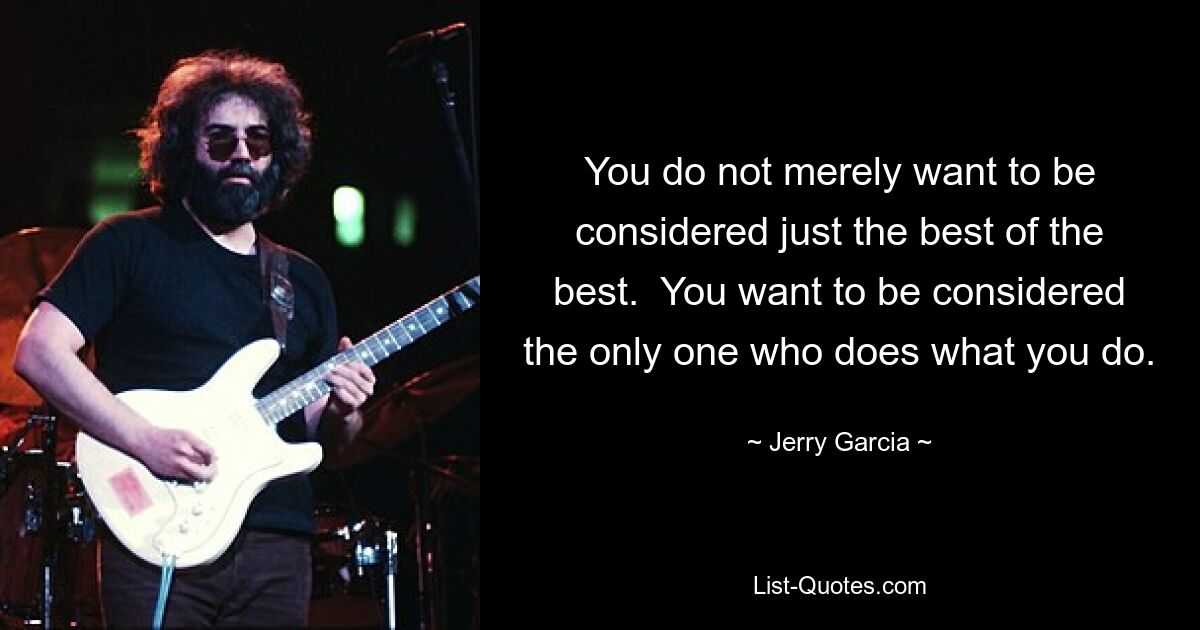 You do not merely want to be considered just the best of the best.  You want to be considered the only one who does what you do. — © Jerry Garcia