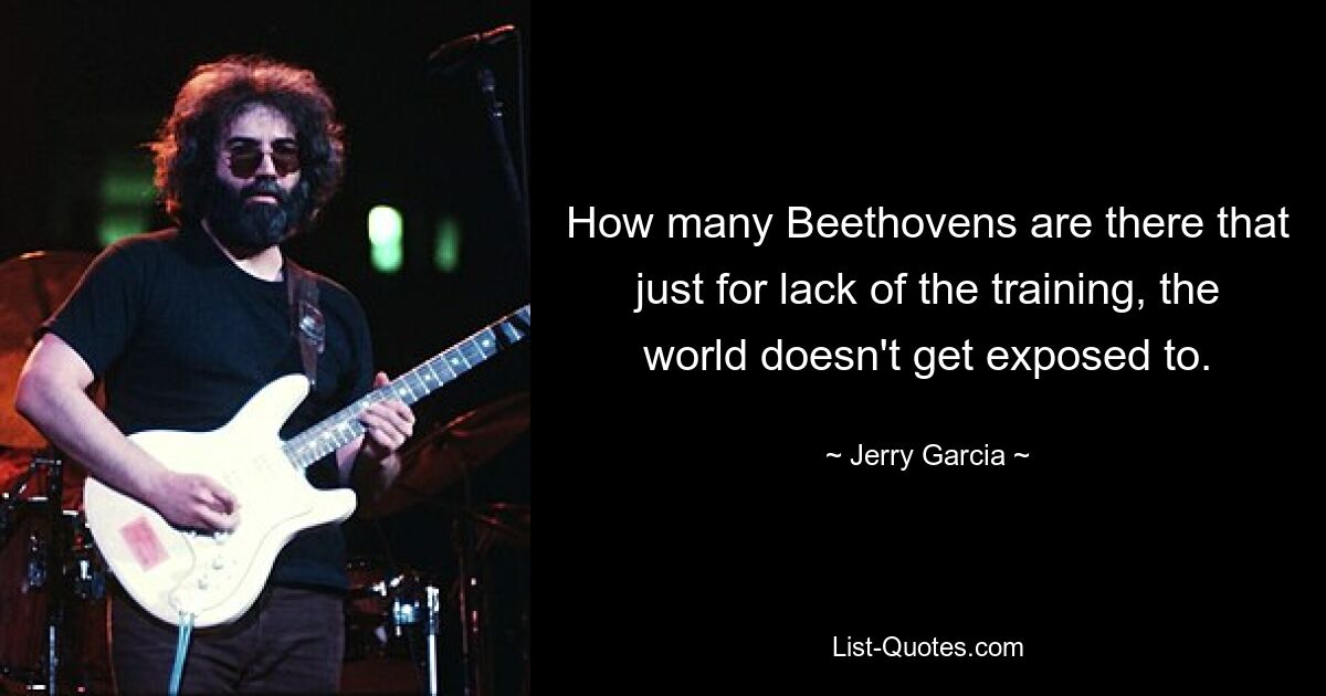 How many Beethovens are there that just for lack of the training, the world doesn't get exposed to. — © Jerry Garcia