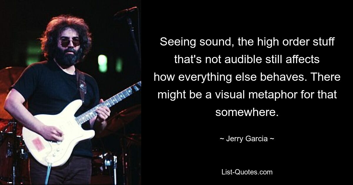 Seeing sound, the high order stuff that's not audible still affects how everything else behaves. There might be a visual metaphor for that somewhere. — © Jerry Garcia