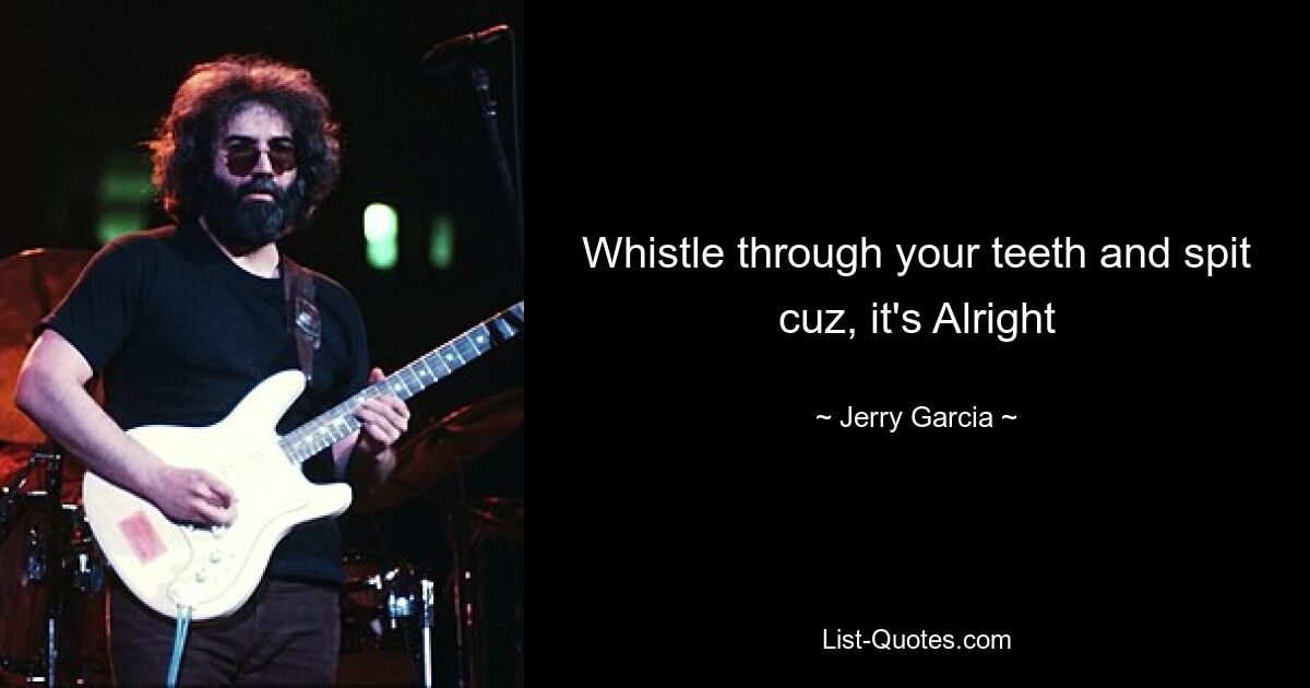 Whistle through your teeth and spit cuz, it's Alright — © Jerry Garcia