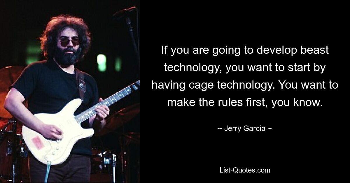 If you are going to develop beast technology, you want to start by having cage technology. You want to make the rules first, you know. — © Jerry Garcia