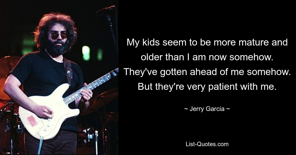 My kids seem to be more mature and older than I am now somehow. They've gotten ahead of me somehow. But they're very patient with me. — © Jerry Garcia