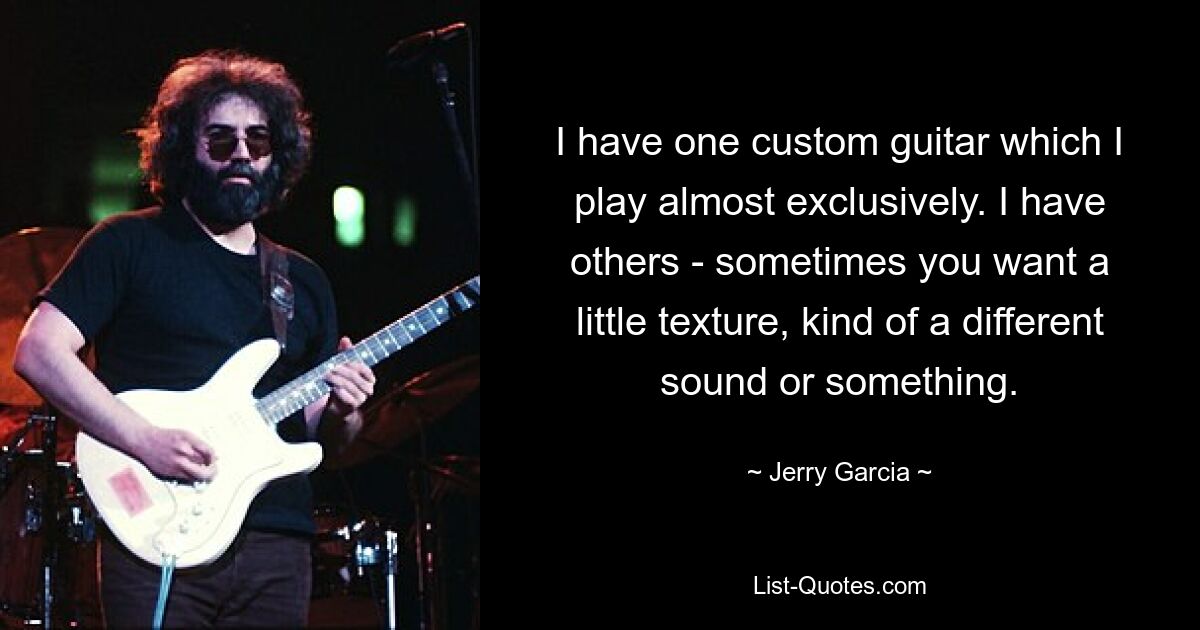 I have one custom guitar which I play almost exclusively. I have others - sometimes you want a little texture, kind of a different sound or something. — © Jerry Garcia