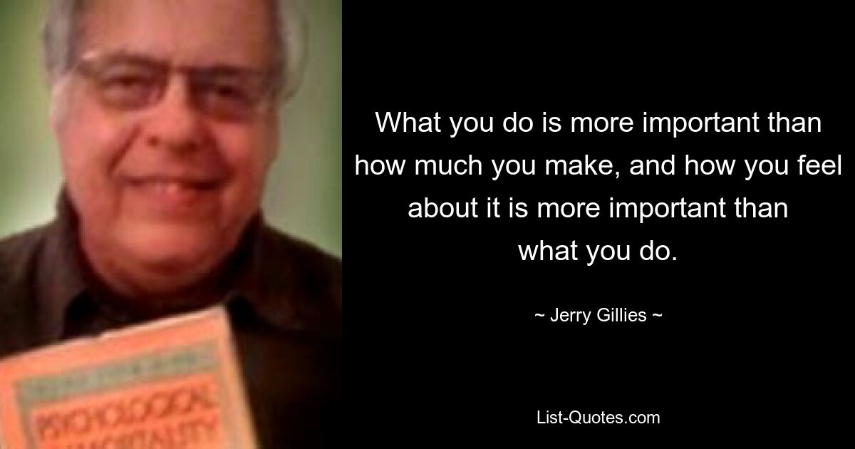 What you do is more important than how much you make, and how you feel about it is more important than what you do. — © Jerry Gillies