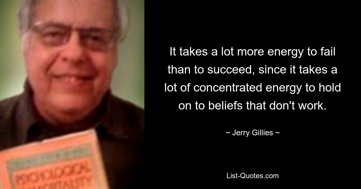 It takes a lot more energy to fail than to succeed, since it takes a lot of concentrated energy to hold on to beliefs that don't work. — © Jerry Gillies