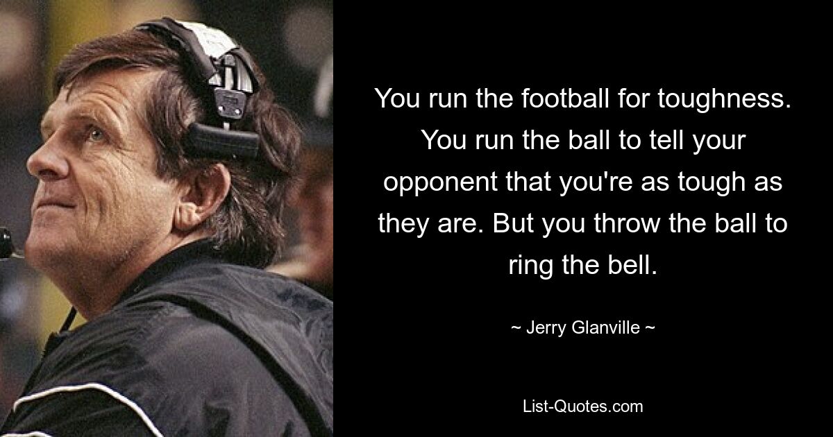 You run the football for toughness. You run the ball to tell your opponent that you're as tough as they are. But you throw the ball to ring the bell. — © Jerry Glanville