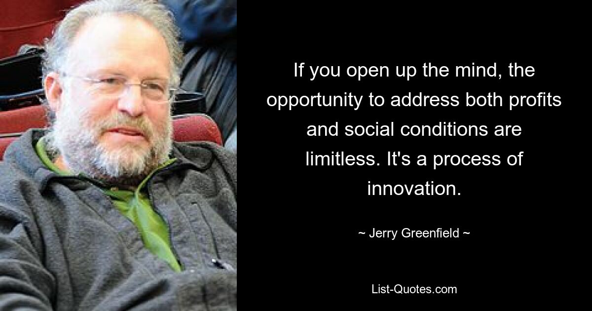 If you open up the mind, the opportunity to address both profits and social conditions are limitless. It's a process of innovation. — © Jerry Greenfield