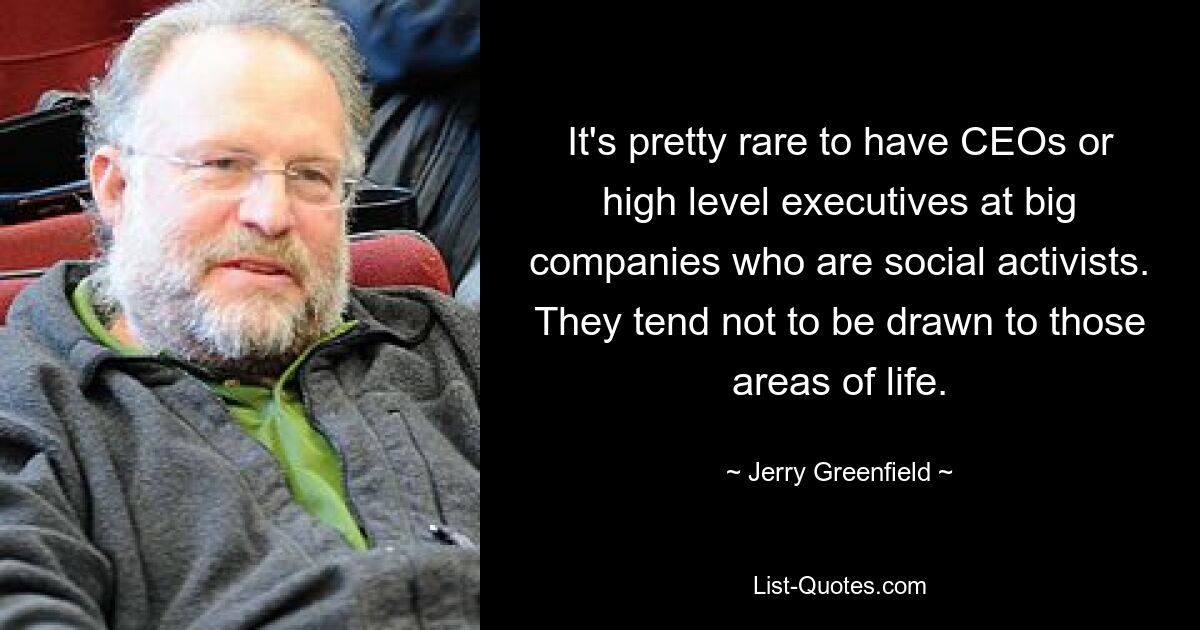 It's pretty rare to have CEOs or high level executives at big companies who are social activists. They tend not to be drawn to those areas of life. — © Jerry Greenfield