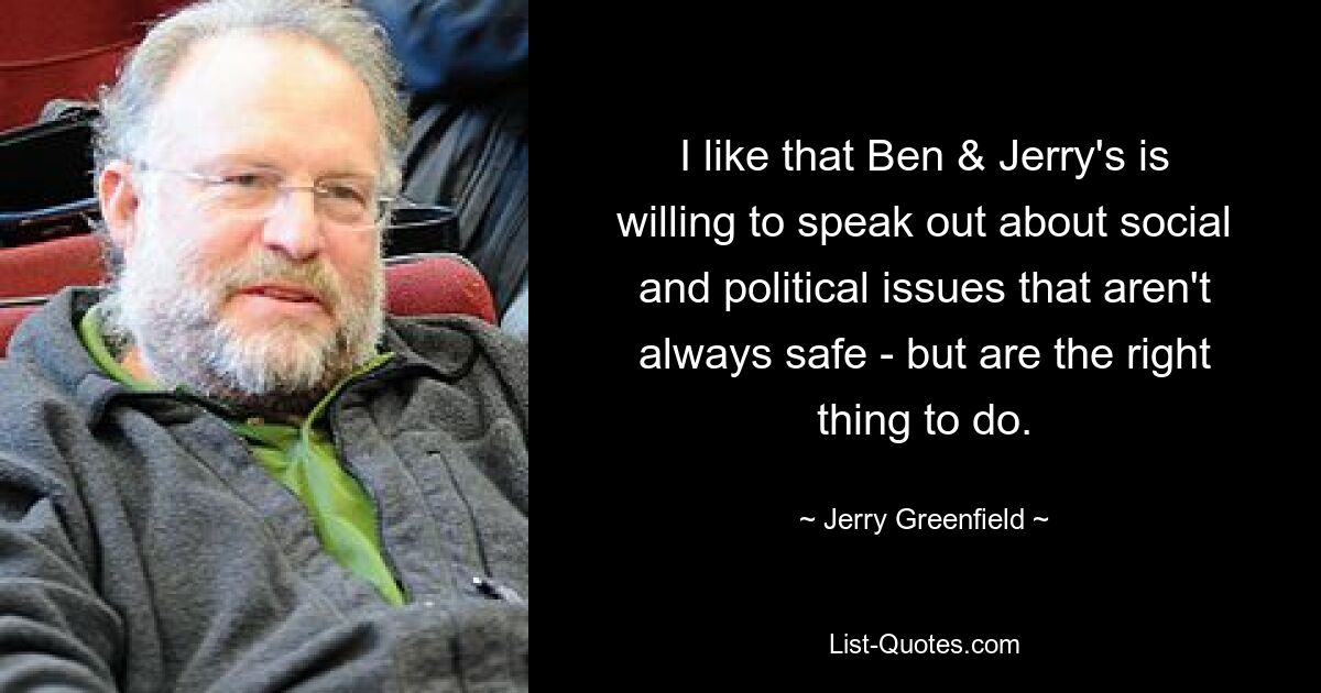 I like that Ben & Jerry's is willing to speak out about social and political issues that aren't always safe - but are the right thing to do. — © Jerry Greenfield