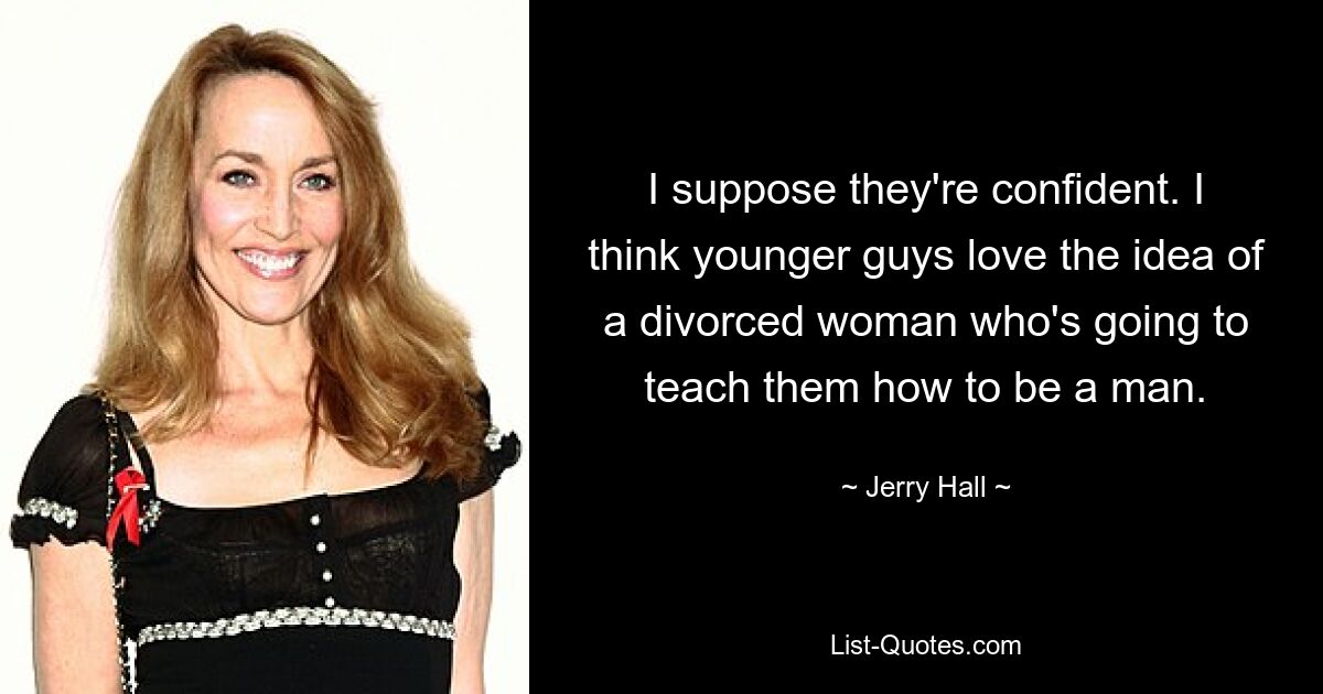 I suppose they're confident. I think younger guys love the idea of a divorced woman who's going to teach them how to be a man. — © Jerry Hall