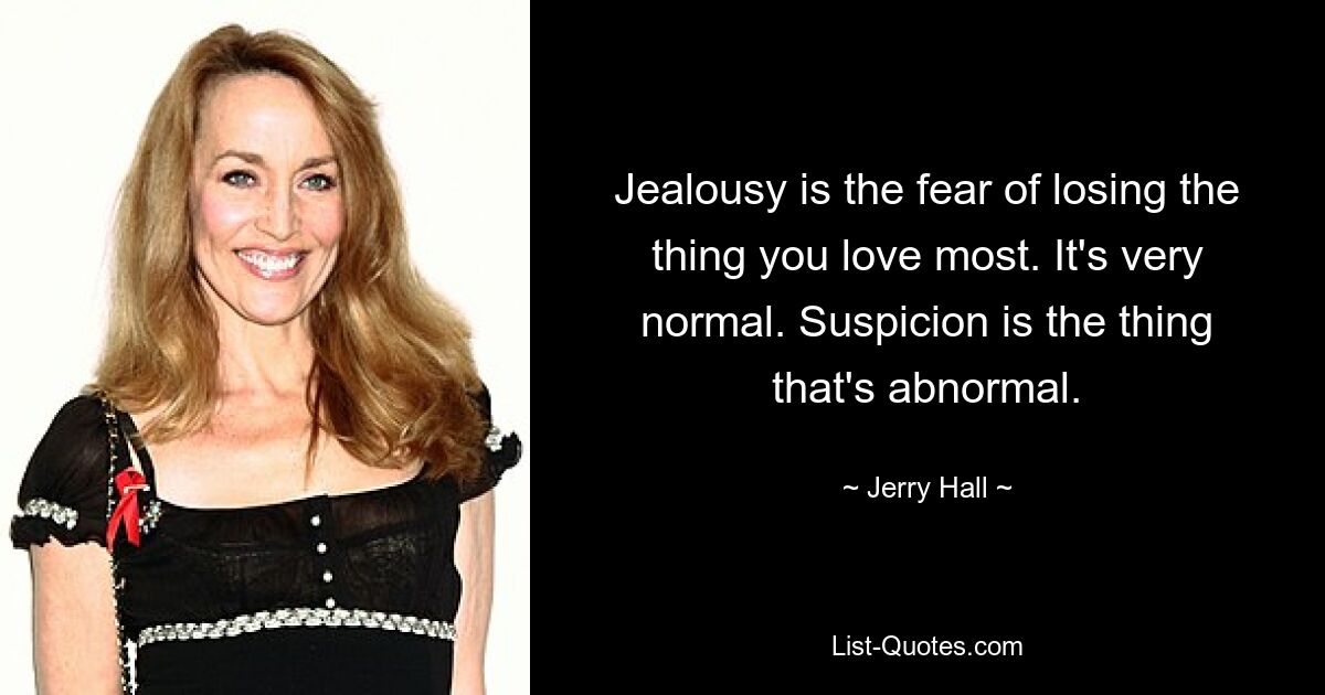 Jealousy is the fear of losing the thing you love most. It's very normal. Suspicion is the thing that's abnormal. — © Jerry Hall