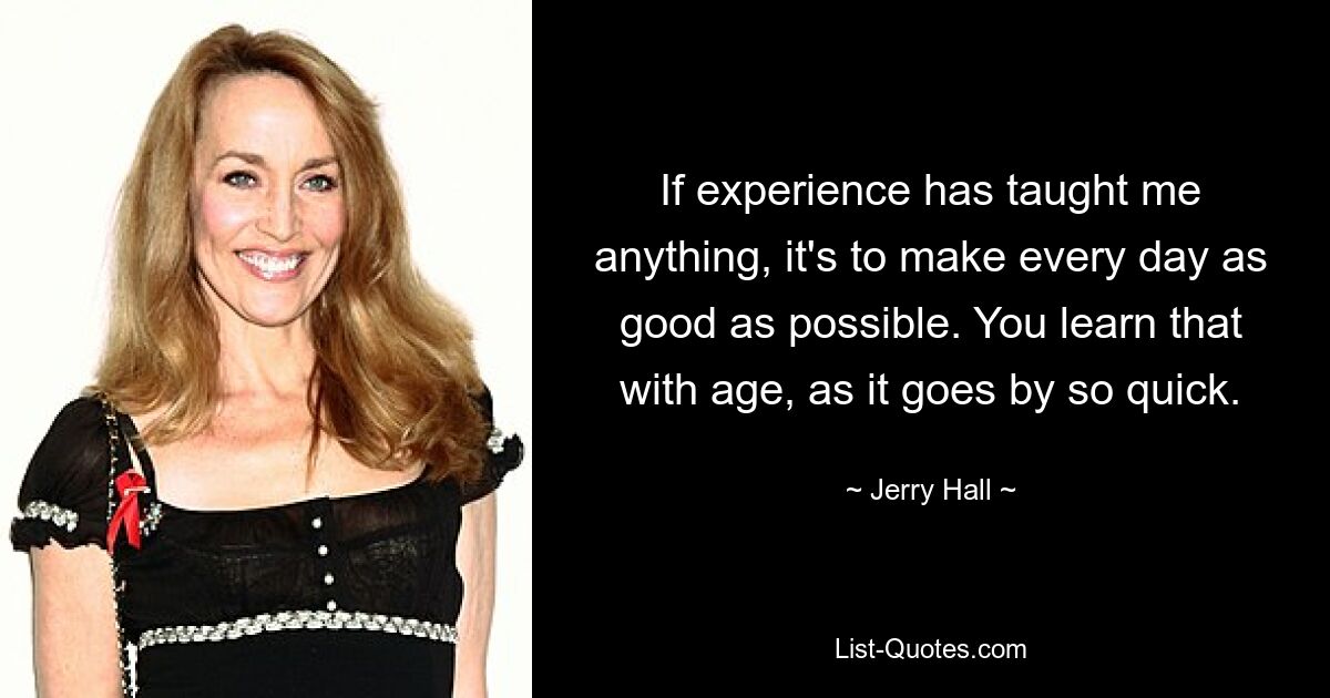 If experience has taught me anything, it's to make every day as good as possible. You learn that with age, as it goes by so quick. — © Jerry Hall