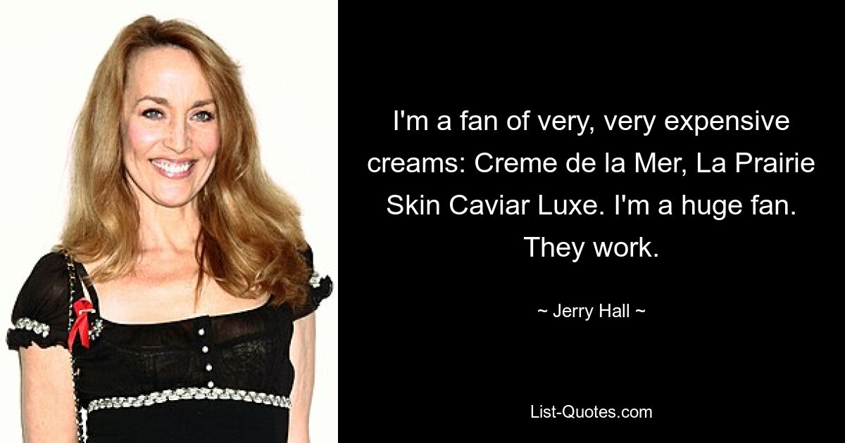 I'm a fan of very, very expensive creams: Creme de la Mer, La Prairie Skin Caviar Luxe. I'm a huge fan. They work. — © Jerry Hall