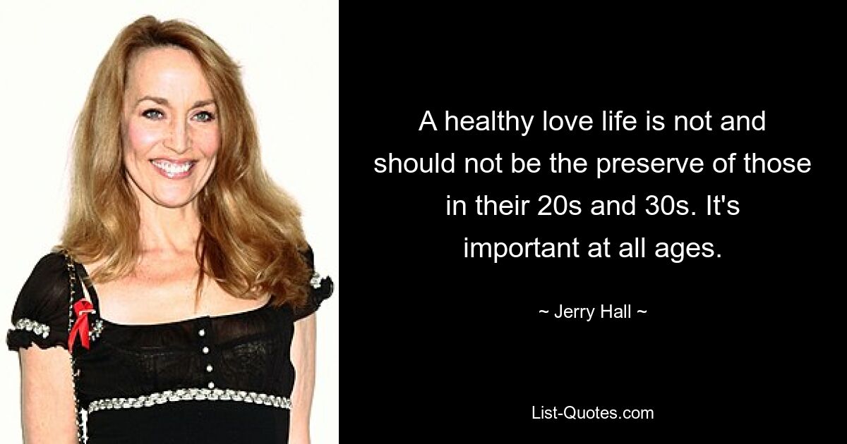 A healthy love life is not and should not be the preserve of those in their 20s and 30s. It's important at all ages. — © Jerry Hall