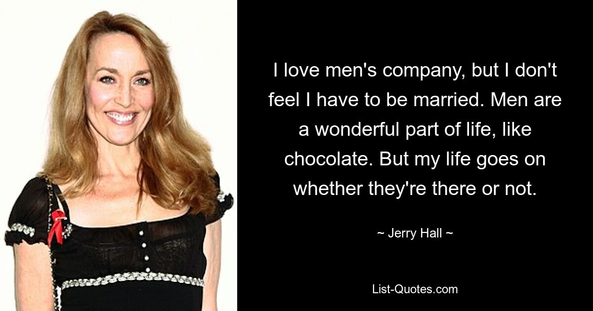 I love men's company, but I don't feel I have to be married. Men are a wonderful part of life, like chocolate. But my life goes on whether they're there or not. — © Jerry Hall