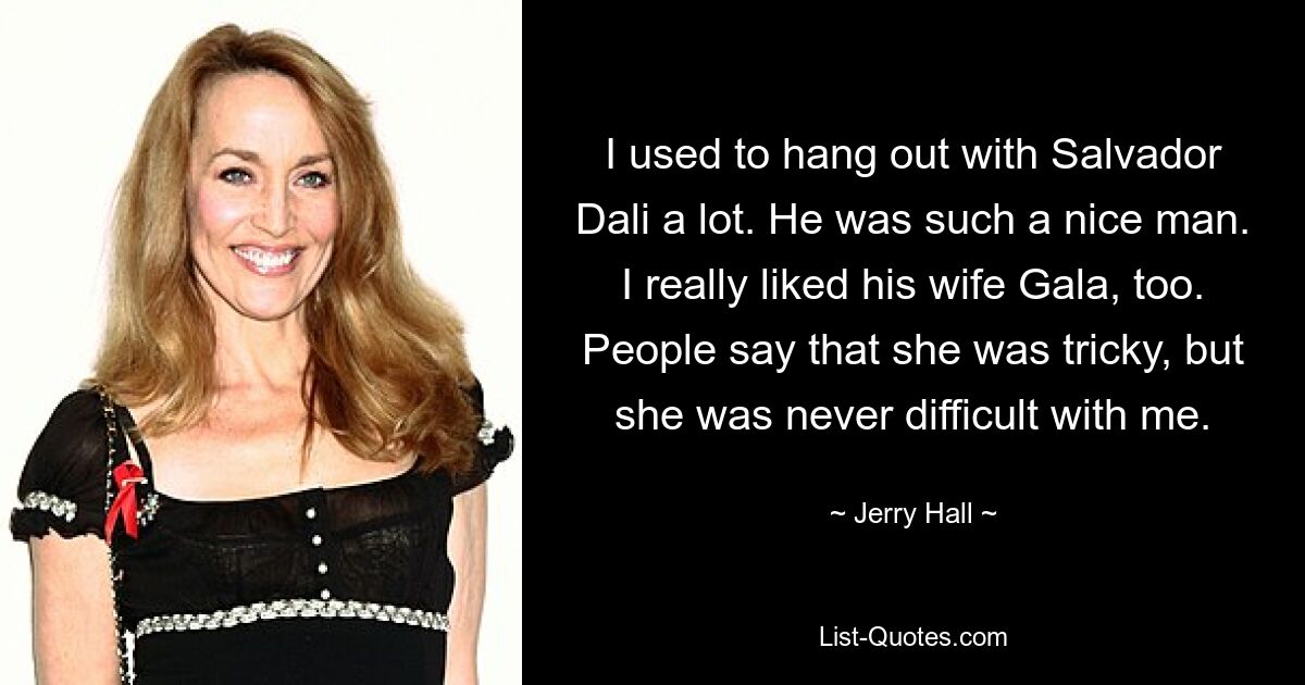 I used to hang out with Salvador Dali a lot. He was such a nice man. I really liked his wife Gala, too. People say that she was tricky, but she was never difficult with me. — © Jerry Hall