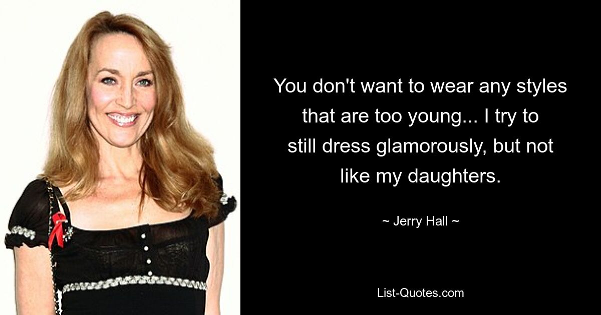 You don't want to wear any styles that are too young... I try to still dress glamorously, but not like my daughters. — © Jerry Hall