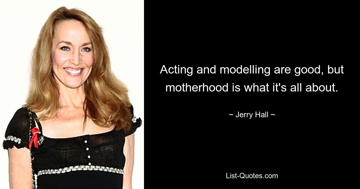 Acting and modelling are good, but motherhood is what it's all about. — © Jerry Hall