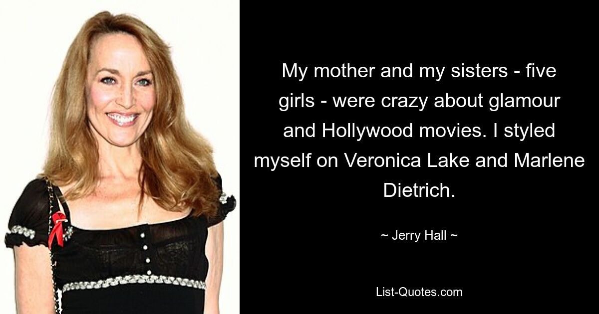 My mother and my sisters - five girls - were crazy about glamour and Hollywood movies. I styled myself on Veronica Lake and Marlene Dietrich. — © Jerry Hall