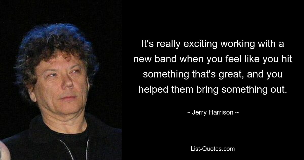 It's really exciting working with a new band when you feel like you hit something that's great, and you helped them bring something out. — © Jerry Harrison