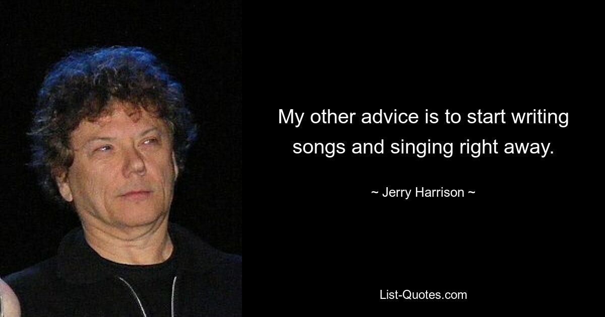 My other advice is to start writing songs and singing right away. — © Jerry Harrison