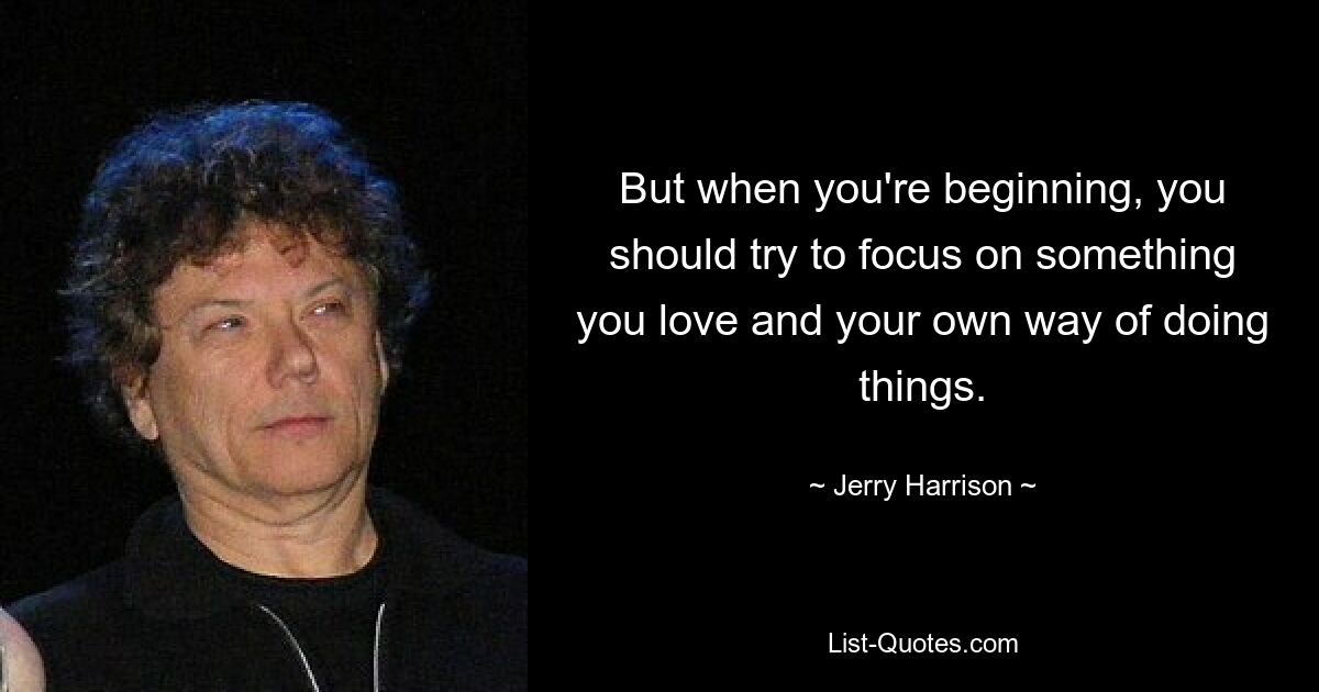 But when you're beginning, you should try to focus on something you love and your own way of doing things. — © Jerry Harrison