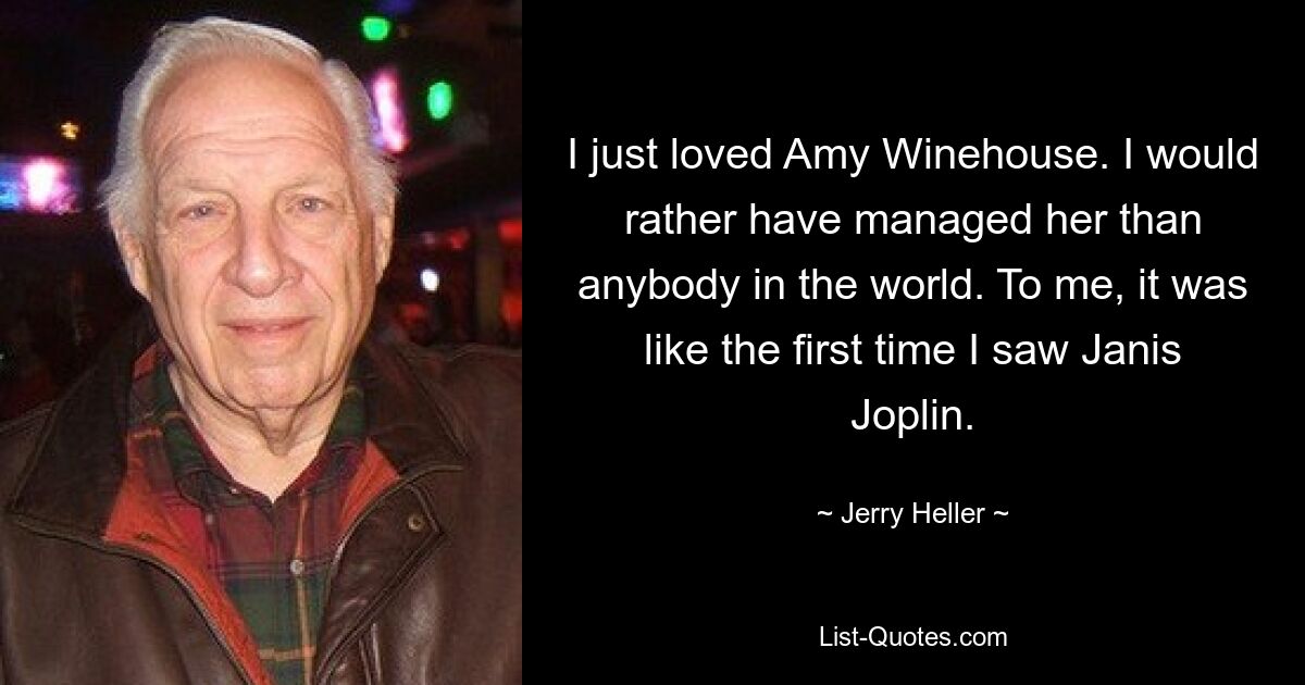 I just loved Amy Winehouse. I would rather have managed her than anybody in the world. To me, it was like the first time I saw Janis Joplin. — © Jerry Heller